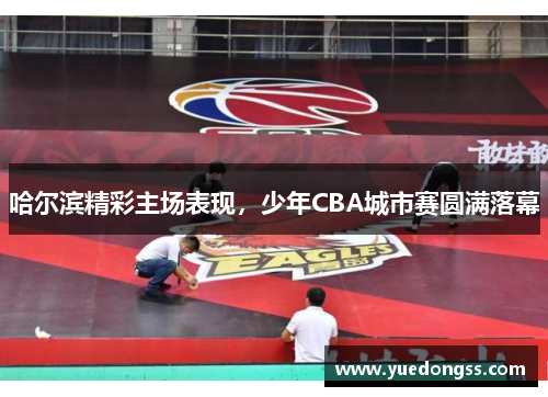 哈尔滨精彩主场表现，少年CBA城市赛圆满落幕