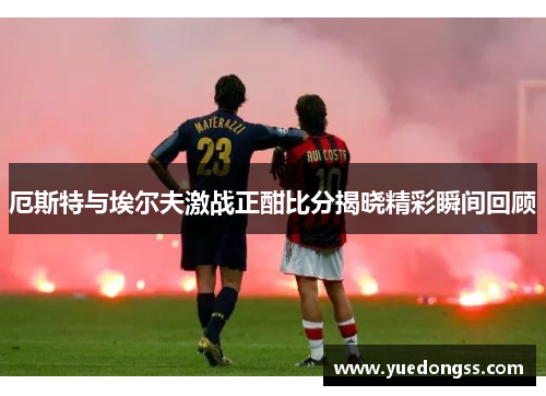 厄斯特与埃尔夫激战正酣比分揭晓精彩瞬间回顾
